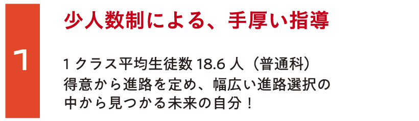 少人数制による、手厚い指導1クラス平均生徒数18.6人（普通科）。得意から進路を定め、幅広い進路選択の中から見つかる未来の自分！