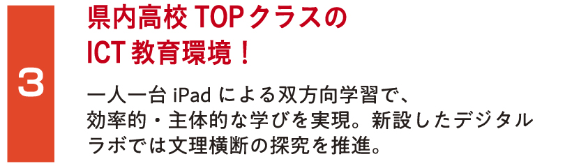 県内高校TOPクラスのICT教育環境！一人一台iPadによる双方向学習で、効率的・主体的な学びを実現。新設したデジタルラボでは文理横断の探究を推進。