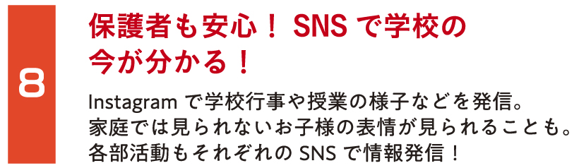 保護者も安心！SNSで学校の今が分かる！Instagramで学校行事や授業の様子などを発信。家庭では見られないお子様の表情が見られることも。各部活動もそれぞれのSNSで情報発信！