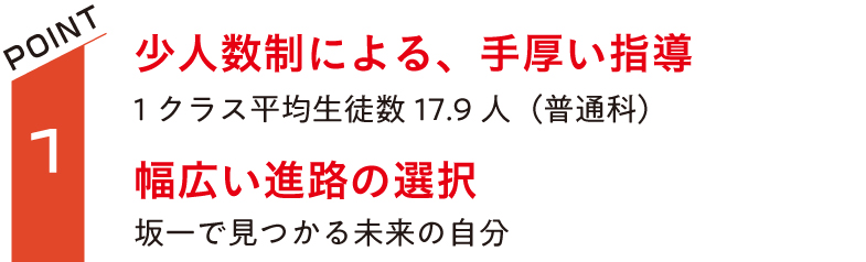 少人数制による、手厚い指導1クラス平均生徒数16.4人（普通科）。幅広い進路の選択。坂一で見つかる未来の自分。