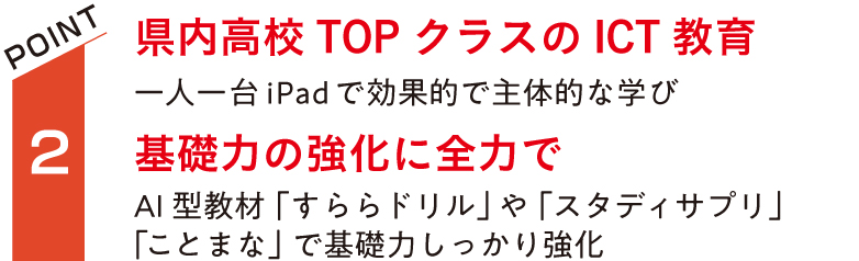 県内高校TOPクラスのICT教育。一人一台iPad で学習効率を向上。基礎力の強化に全力で。AI型教材「すららドリル」や「スタディサプリ」「ことまな」で基礎力しっかり強化。