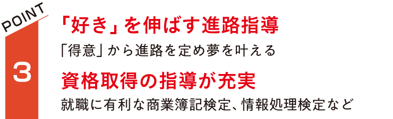 「好き」を伸ばす進路指導。「得意」から授業を選択して夢を叶える。資格取得の指導が充実。就職に有利な商業簿記検定、情報処理検定など