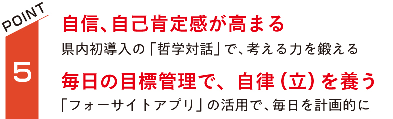 自信、自己肯定感が高まる。県内初導入の「哲学対話」で、考える力を鍛える。毎日の目標管理で、自律（立）を養う。「フォーサイトアプリ」の活用で、毎日を計画的に。